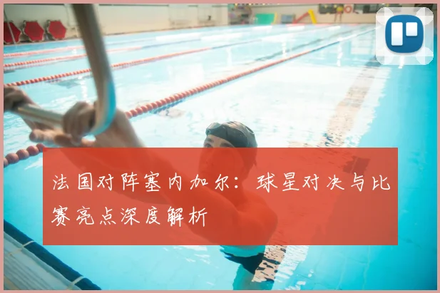 法国对阵塞内加尔：球星对决与比赛亮点深度解析