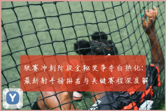 联赛冲刺阶段金靴奖争夺白热化：最新射手榜排名与关键赛程深度解析