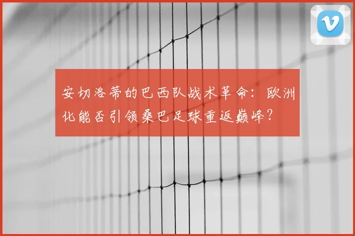 安切洛蒂的巴西队战术革命:欧洲化能否引领桑巴足球重返巅峰?