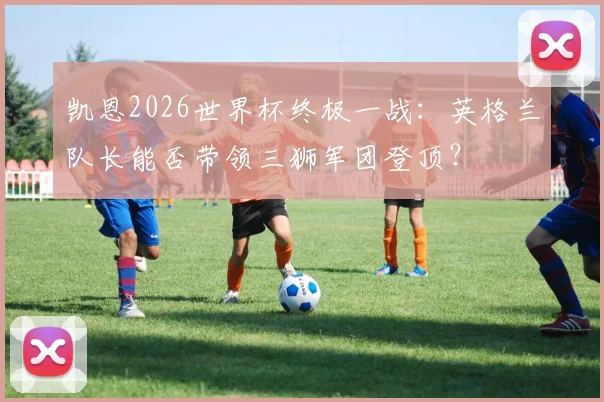 凯恩2026世界杯终极一战:英格兰队长能否带领三狮军团登顶?