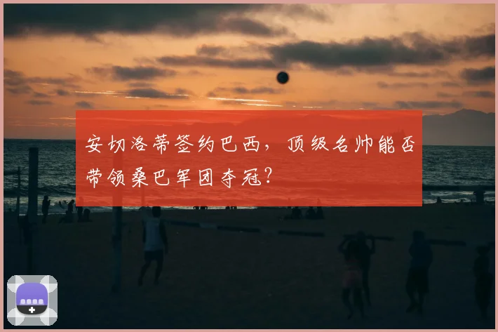 安切洛蒂签约巴西,顶级名帅能否带领桑巴军团夺冠?