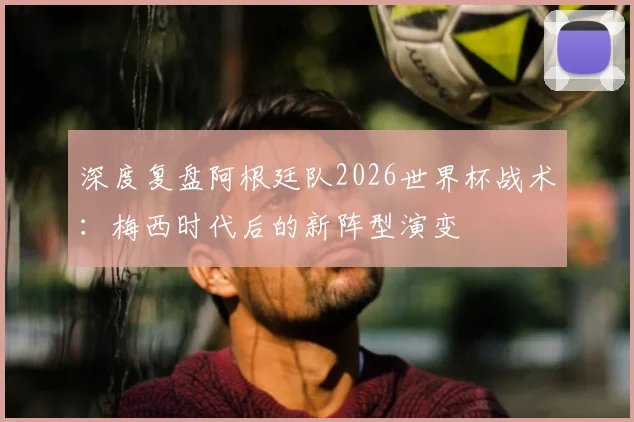深度复盘阿根廷队2026世界杯战术:梅西时代后的新阵型演变
