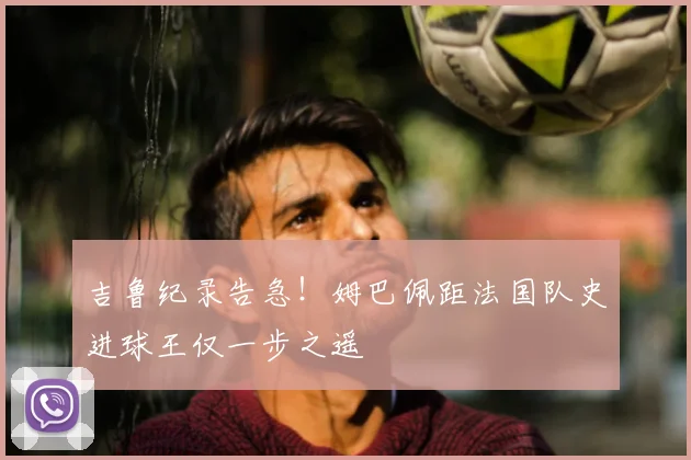 吉鲁纪录告急！姆巴佩距法国队史进球王仅一步之遥