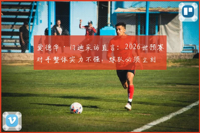 爱德华·门迪采访直言:2026世预赛对手整体实力不强,球队必须立刻专注对阵挪威