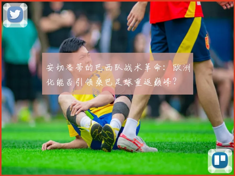 安切洛蒂的巴西队战术革命：欧洲化能否引领桑巴足球重返巅峰？