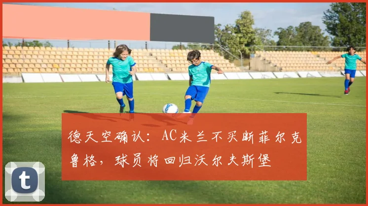 德天空确认：AC米兰不买断菲尔克鲁格，球员将回归沃尔夫斯堡