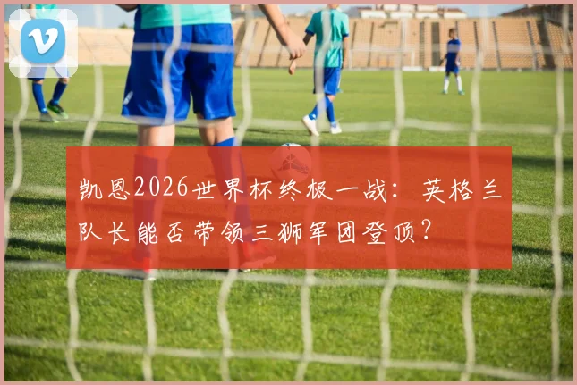 凯恩2026世界杯终极一战：英格兰队长能否带领三狮军团登顶？