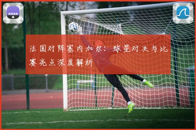 法国对阵塞内加尔:球星对决与比赛亮点深度解析
